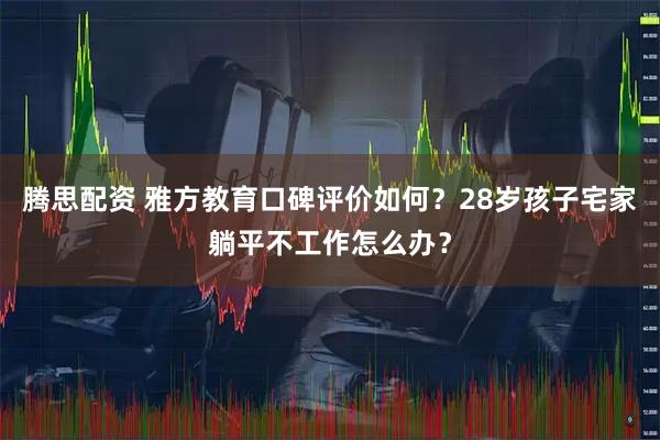 腾思配资 雅方教育口碑评价如何？28岁孩子宅家躺平不工作怎么办？