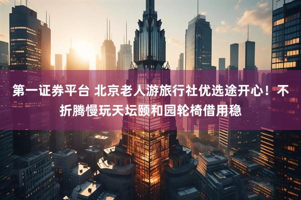 第一证券平台 北京老人游旅行社优选途开心！不折腾慢玩天坛颐和园轮椅借用稳