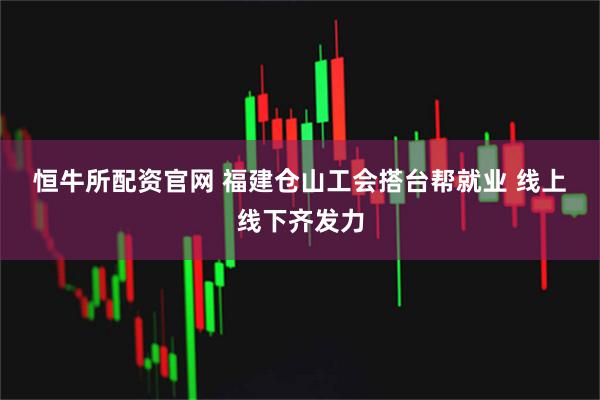 恒牛所配资官网 福建仓山工会搭台帮就业 线上线下齐发力