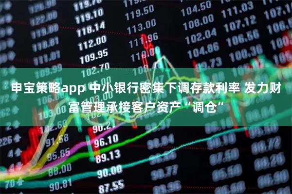 申宝策略app 中小银行密集下调存款利率 发力财富管理承接客户资产“调仓”