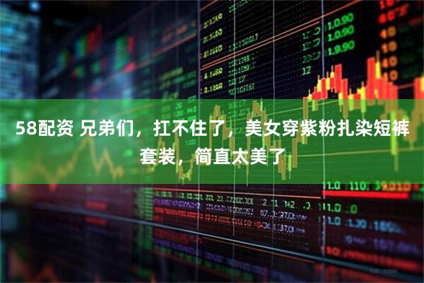 58配资 兄弟们，扛不住了，美女穿紫粉扎染短裤套装，简直太美了