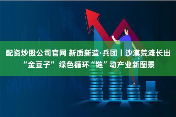 配资炒股公司官网 新质新造·兵团丨沙漠荒滩长出“金豆子” 绿色循环“链”动产业新图景