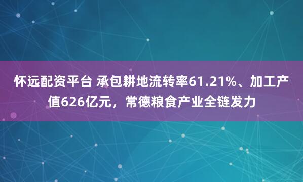 怀远配资平台 承包耕地流转率61.21%、加工产值626亿元，常德粮食产业全链发力