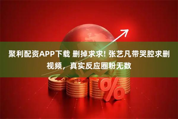 聚利配资APP下载 删掉求求! 张艺凡带哭腔求删视频,真实反应圈粉无数