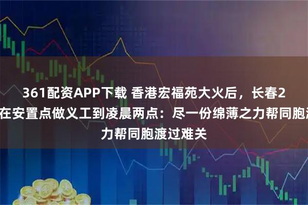 361配资APP下载 香港宏福苑大火后，长春28岁小伙在安置点做义工到凌晨两点：尽一份绵薄之力帮同胞渡过难关