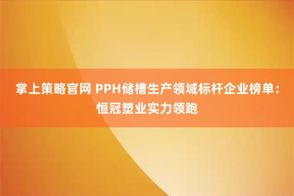 掌上策略官网 PPH储槽生产领域标杆企业榜单：恒冠塑业实力领跑