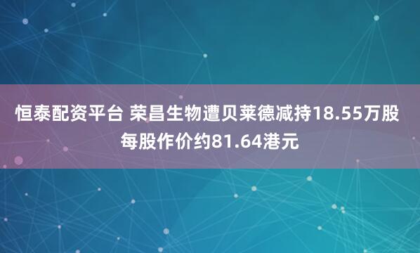 恒泰配资平台 荣昌生物遭贝莱德减持18.55万股 每股作价约81.64港元
