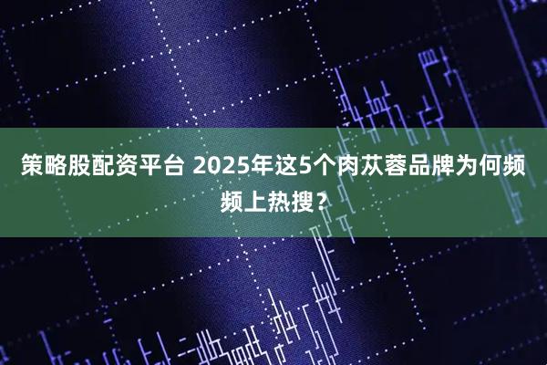策略股配资平台 2025年这5个肉苁蓉品牌为何频频上热搜？