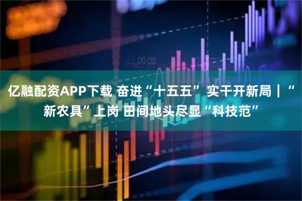 亿融配资APP下载 奋进“十五五” 实干开新局｜“新农具”上岗 田间地头尽显“科技范”