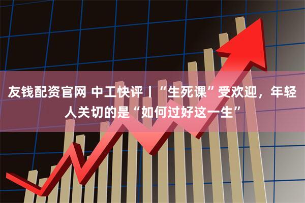 友钱配资官网 中工快评丨“生死课”受欢迎，年轻人关切的是“如何过好这一生”
