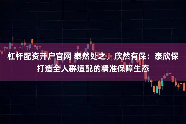 杠杆配资开户官网 泰然处之，欣然有保：泰欣保打造全人群适配的精准保障生态