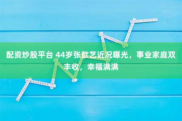 配资炒股平台 44岁张歆艺近况曝光，事业家庭双丰收，幸福满满