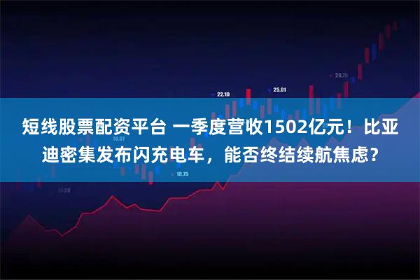 短线股票配资平台 一季度营收1502亿元！比亚迪密集发布闪充电车，能否终结续航焦虑？