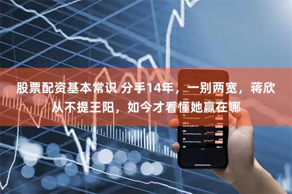 股票配资基本常识 分手14年，一别两宽，蒋欣从不提王阳，如今才看懂她赢在哪