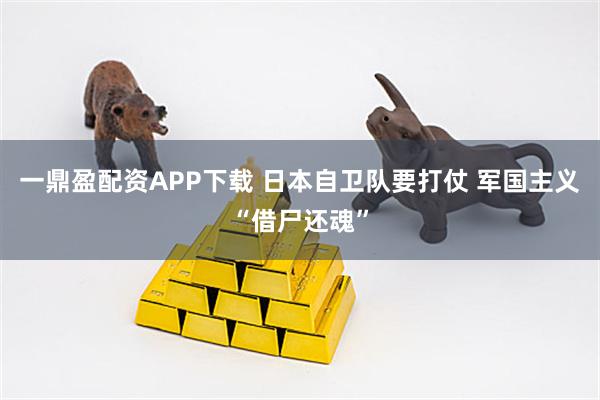 一鼎盈配资APP下载 日本自卫队要打仗 军国主义“借尸还魂”