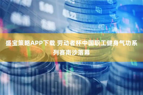 盛宝策略APP下载 劳动者杯中国职工健身气功系列赛南沙落幕