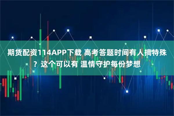 期货配资114APP下载 高考答题时间有人搞特殊？这个可以有 温情守护每份梦想
