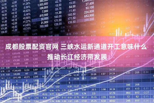 成都股票配资官网 三峡水运新通道开工意味什么 推动长江经济带发展