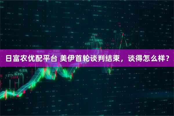 日富农优配平台 美伊首轮谈判结束，谈得怎么样？