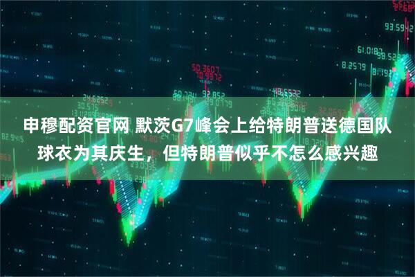申穆配资官网 默茨G7峰会上给特朗普送德国队球衣为其庆生，但特朗普似乎不怎么感兴趣