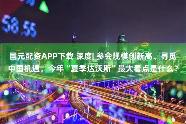 国元配资APP下载 深度| 参会规模创新高、寻觅中国机遇，今年“夏季达沃斯”最大看点是什么？