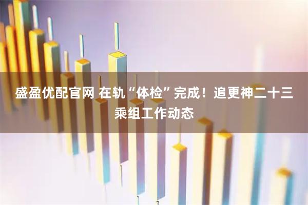 盛盈优配官网 在轨“体检”完成！追更神二十三乘组工作动态