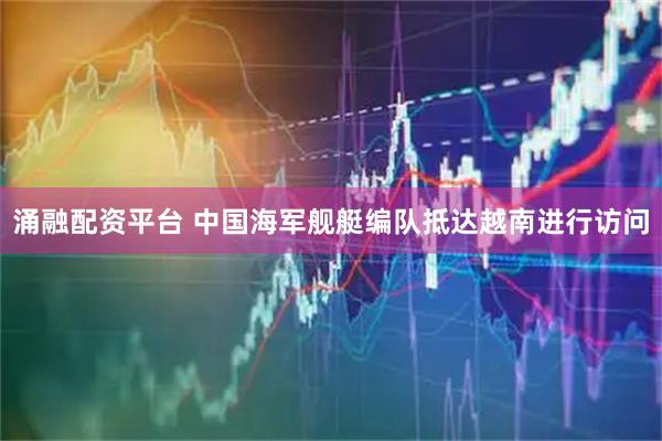 涌融配资平台 中国海军舰艇编队抵达越南进行访问