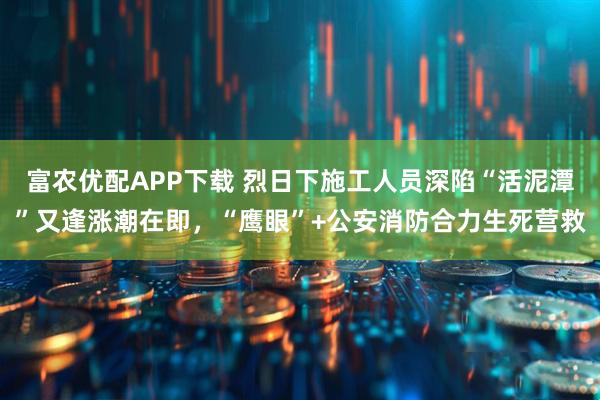 富农优配APP下载 烈日下施工人员深陷“活泥潭”又逢涨潮在即，“鹰眼”+公安消防合力生死营救