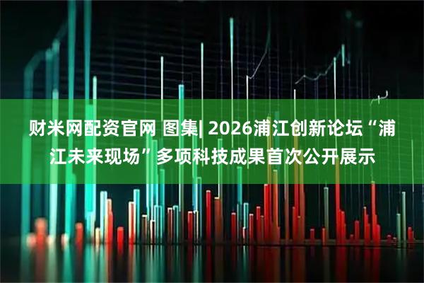 财米网配资官网 图集| 2026浦江创新论坛“浦江未来现场”多项科技成果首次公开展示