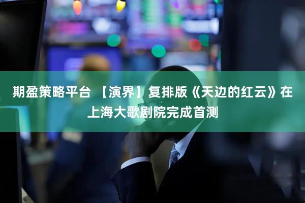 期盈策略平台 【演界】复排版《天边的红云》在上海大歌剧院完成首测